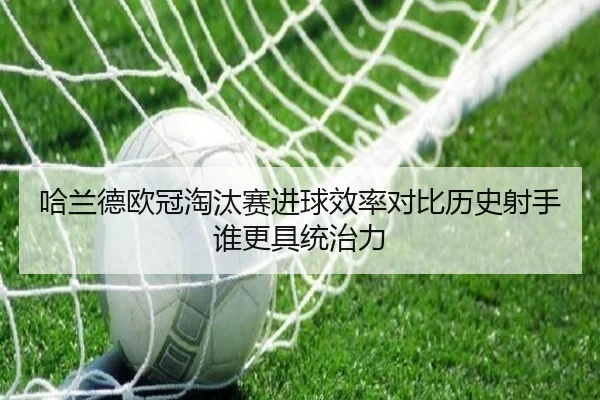 哈兰德欧冠淘汰赛进球效率对比历史射手谁更具统治力