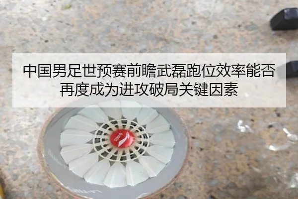 中国男足世预赛前瞻武磊跑位效率能否再度成为进攻破局关键因素