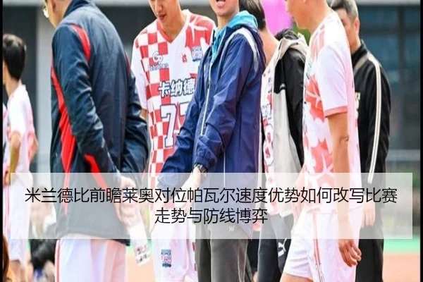 米兰德比前瞻莱奥对位帕瓦尔速度优势如何改写比赛走势与防线博弈