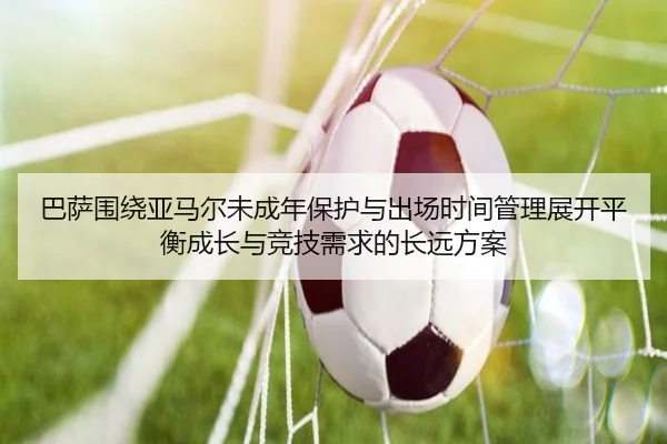 巴萨围绕亚马尔未成年保护与出场时间管理展开平衡成长与竞技需求的长远方案