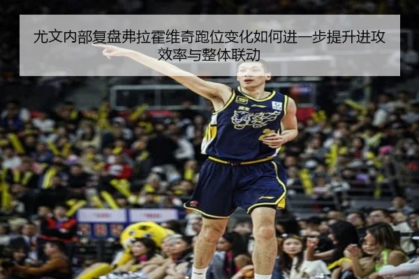 尤文内部复盘弗拉霍维奇跑位变化如何进一步提升进攻效率与整体联动