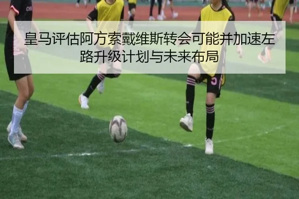 皇马评估阿方索戴维斯转会可能并加速左路升级计划与未来布局