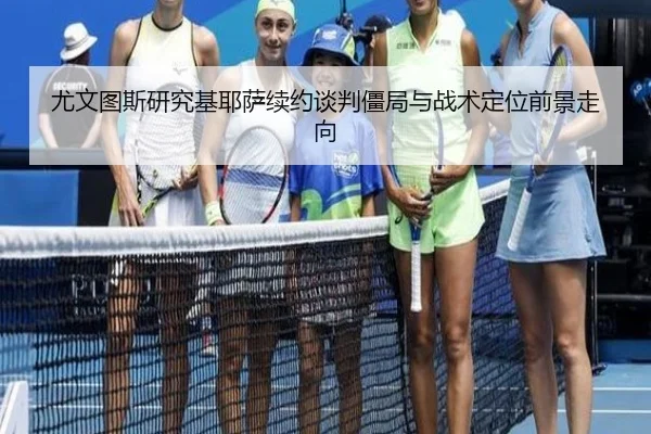 尤文图斯研究基耶萨续约谈判僵局与战术定位前景走向