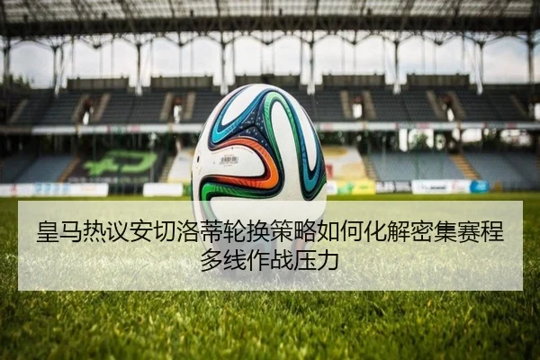 皇马热议安切洛蒂轮换策略如何化解密集赛程多线作战压力