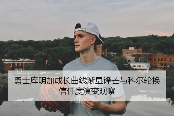 勇士库明加成长曲线渐显锋芒与科尔轮换信任度演变观察