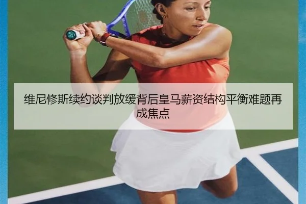 维尼修斯续约谈判放缓背后皇马薪资结构平衡难题再成焦点