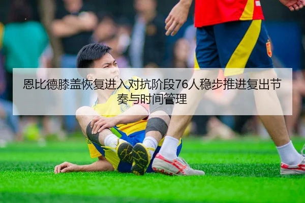 恩比德膝盖恢复进入对抗阶段76人稳步推进复出节奏与时间管理