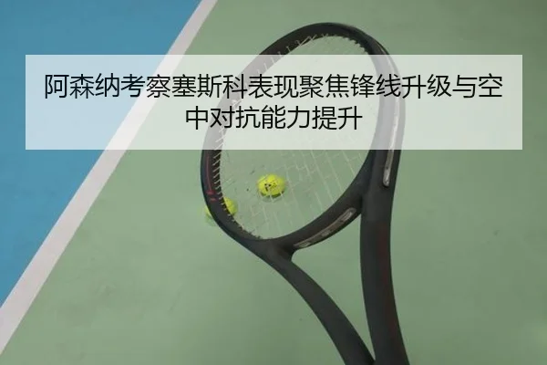 阿森纳考察塞斯科表现聚焦锋线升级与空中对抗能力提升