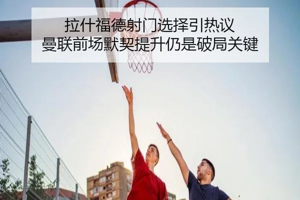拉什福德射门选择引热议 曼联前场默契提升仍是破局关键